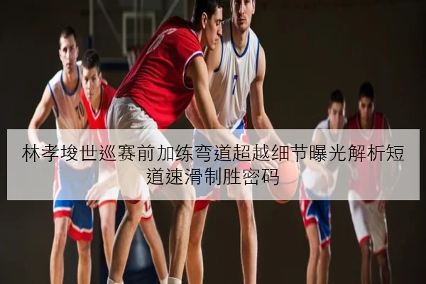 林孝埈世巡赛前加练弯道超越细节曝光解析短道速滑制胜密码