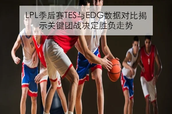 LPL季后赛TES与EDG数据对比揭示关键团战决定胜负走势